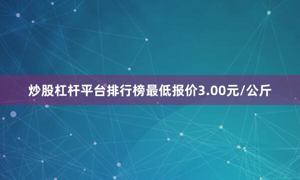 炒股杠杆平台排行榜最低报价3.00元/公斤
