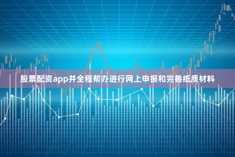 股票配资app并全程帮办进行网上申报和完善纸质材料