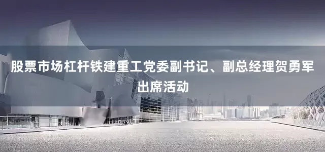 股票市场杠杆铁建重工党委副书记、副总经理贺勇军出席活动