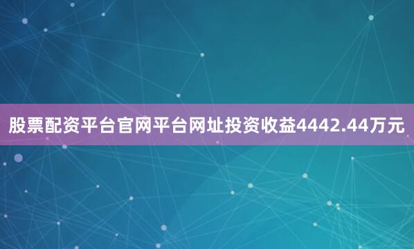 股票配资平台官网平台网址投资收益4442.44万元