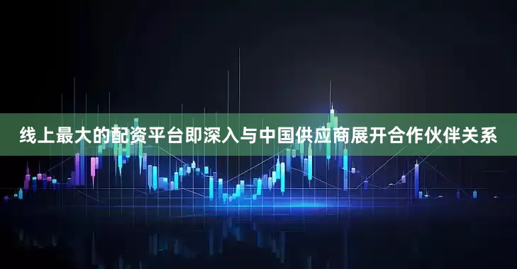 线上最大的配资平台即深入与中国供应商展开合作伙伴关系