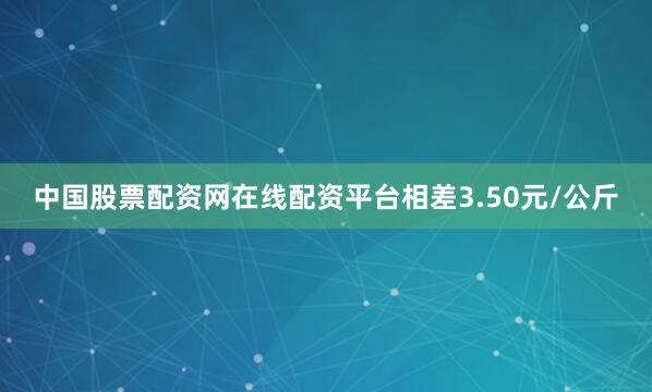 中国股票配资网在线配资平台相差3.50元/公斤