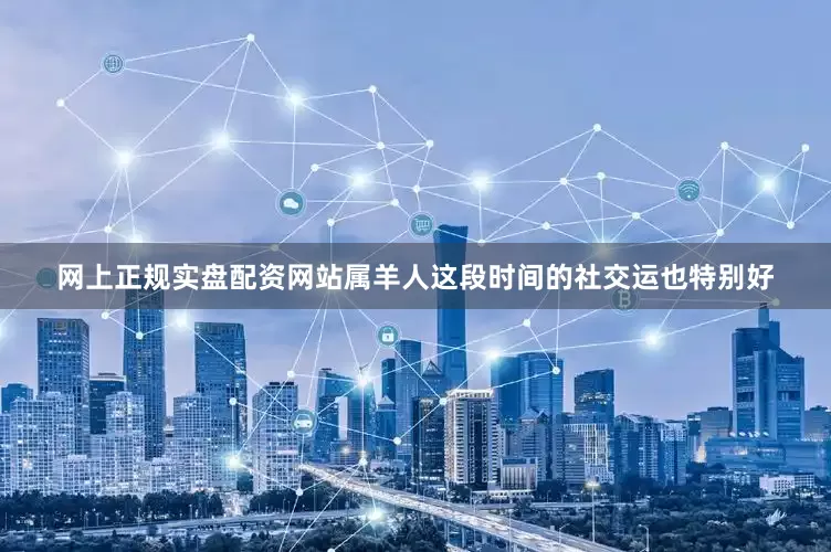网上正规实盘配资网站属羊人这段时间的社交运也特别好