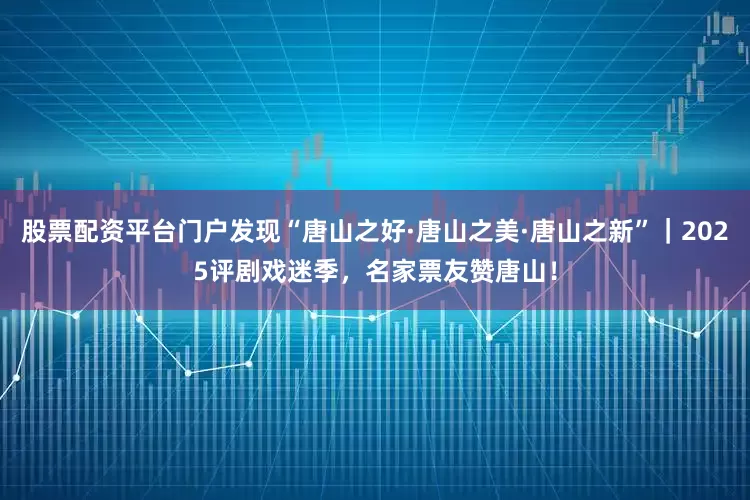股票配资平台门户发现“唐山之好·唐山之美·唐山之新”｜2025评剧戏迷季，名家票友赞唐山！