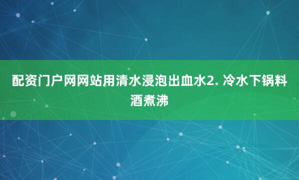 配资门户网网站用清水浸泡出血水2. 冷水下锅料酒煮沸