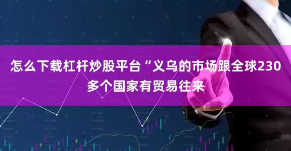 怎么下载杠杆炒股平台“义乌的市场跟全球230多个国家有贸易往来