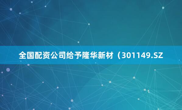 全国配资公司给予隆华新材（301149.SZ